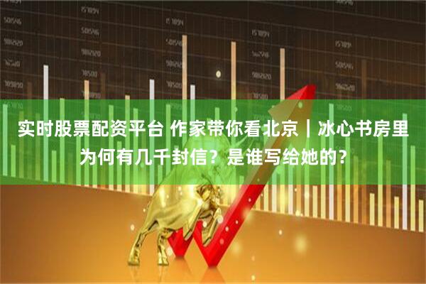 实时股票配资平台 作家带你看北京｜冰心书房里为何有几千封信？是谁写给她的？
