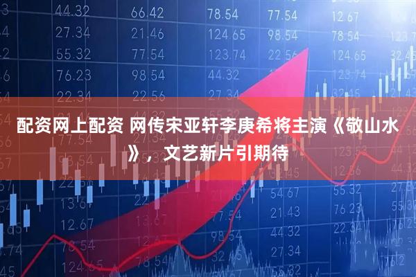 配资网上配资 网传宋亚轩李庚希将主演《敬山水》，文艺新片引期待