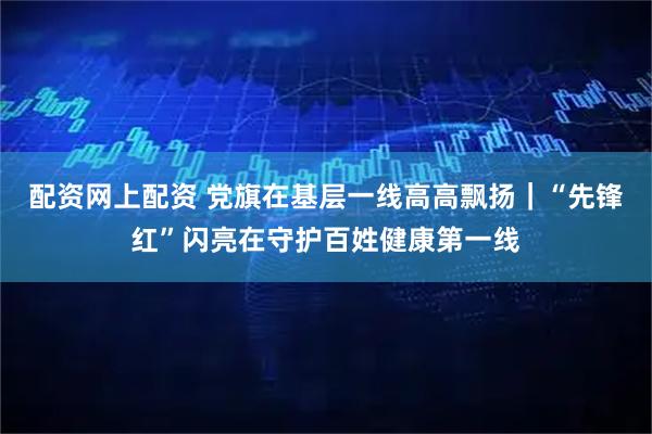 配资网上配资 党旗在基层一线高高飘扬｜“先锋红”闪亮在守护百姓健康第一线