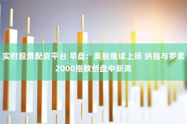 实时股票配资平台 早盘：美股继续上扬 纳指与罗素2000指数创盘中新高