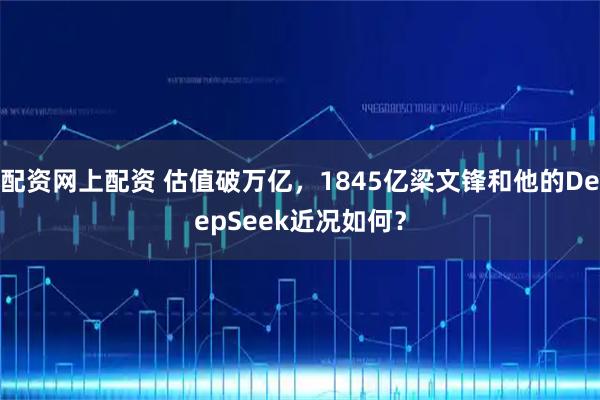 配资网上配资 估值破万亿，1845亿梁文锋和他的DeepSeek近况如何？