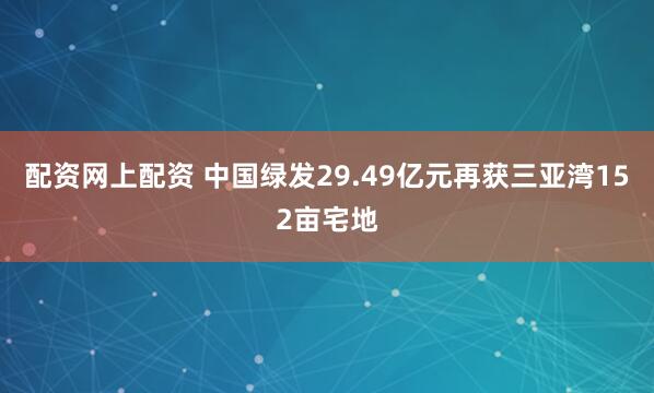 配资网上配资 中国绿发29.49亿元再获三亚湾152亩宅地