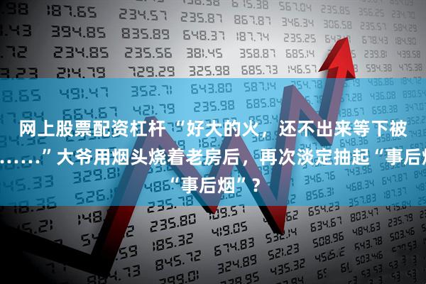 网上股票配资杠杆 “好大的火，还不出来等下被烧死……”大爷用烟头烧着老房后，再次淡定抽起“事后烟”？