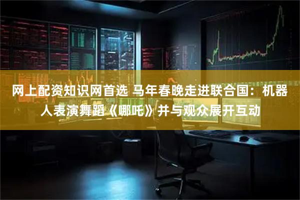 网上配资知识网首选 马年春晚走进联合国：机器人表演舞蹈《哪吒》并与观众展开互动