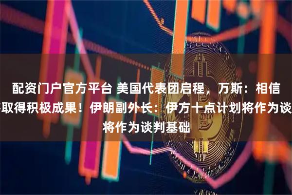 配资门户官方平台 美国代表团启程，万斯：相信谈判将取得积极成果！伊朗副外长：伊方十点计划将作为谈判基础