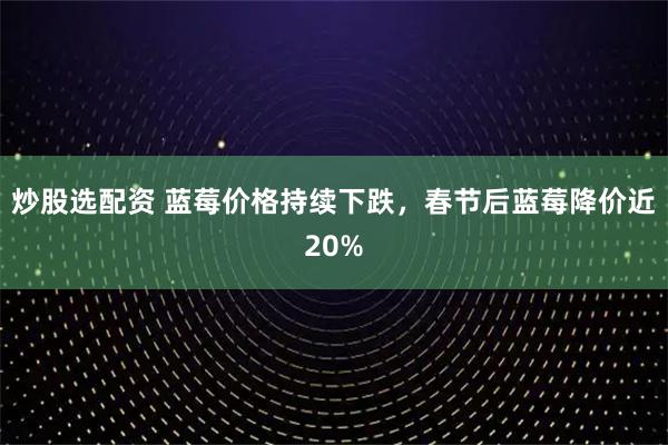 炒股选配资 蓝莓价格持续下跌，春节后蓝莓降价近20%