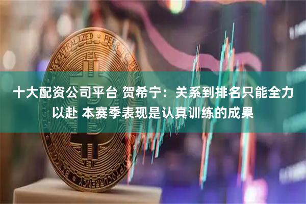 十大配资公司平台 贺希宁：关系到排名只能全力以赴 本赛季表现是认真训练的成果