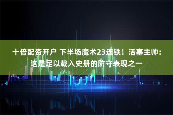 十倍配资开户 下半场魔术23连铁！活塞主帅：这是足以载入史册的防守表现之一