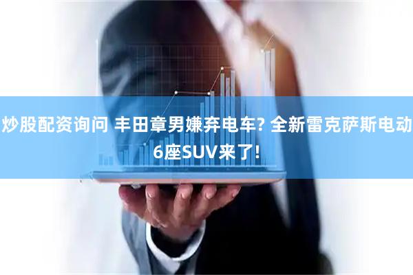 炒股配资询问 丰田章男嫌弃电车? 全新雷克萨斯电动6座SUV来了!
