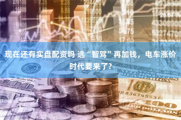 现在还有实盘配资吗 选“智驾”再加钱，电车涨价时代要来了?