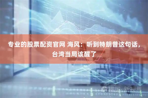 专业的股票配资官网 海风：听到特朗普这句话，台湾当局该醒了