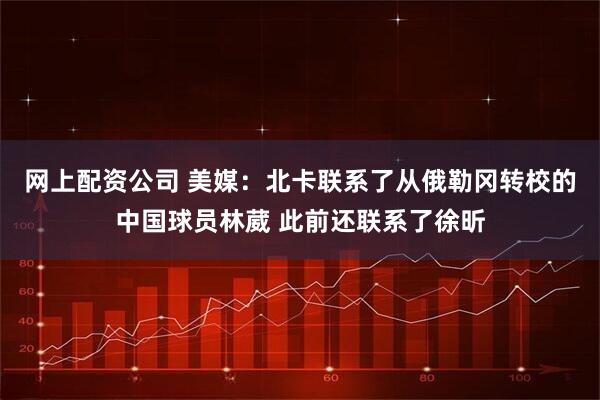 网上配资公司 美媒：北卡联系了从俄勒冈转校的中国球员林葳 此前还联系了徐昕
