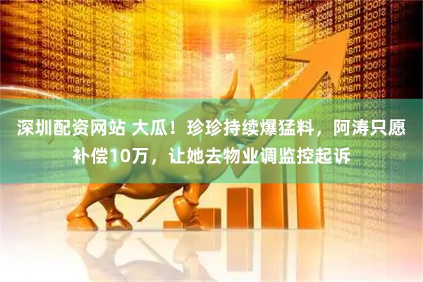 深圳配资网站 大瓜！珍珍持续爆猛料，阿涛只愿补偿10万，让她去物业调监控起诉
