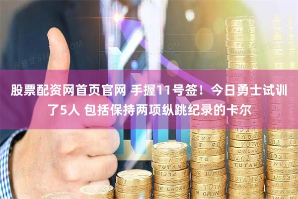 股票配资网首页官网 手握11号签！今日勇士试训了5人 包括保持两项纵跳纪录的卡尔
