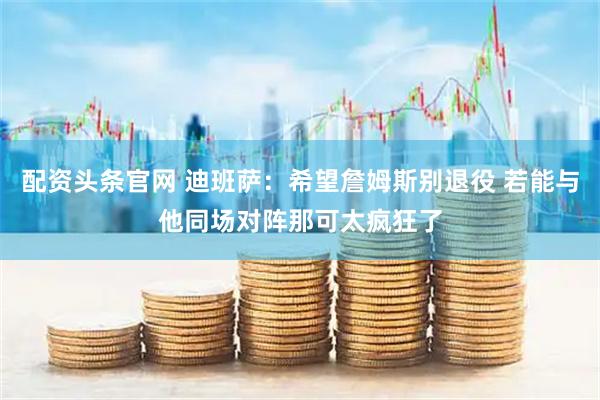 配资头条官网 迪班萨：希望詹姆斯别退役 若能与他同场对阵那可太疯狂了